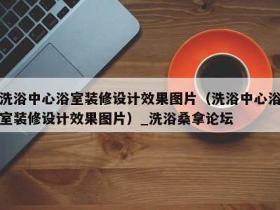 东莞洗浴中心浴室装修设计效果图片（洗浴中心浴室装修设计效果图片）_洗浴桑拿论坛