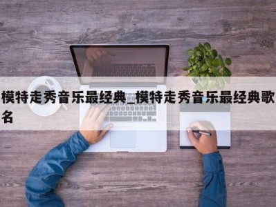 东莞模特走秀音乐最经典_模特走秀音乐最经典歌名 