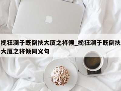 东莞挽狂澜于既倒扶大厦之将倾_挽狂澜于既倒扶大厦之将倾同义句 