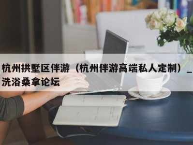 东莞杭州拱墅区伴游（杭州伴游高端私人定制）_洗浴桑拿论坛