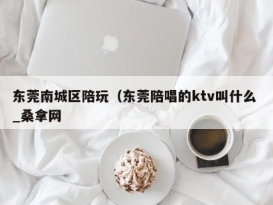 东莞南城区陪玩（东莞陪唱的ktv叫什么 _桑拿网