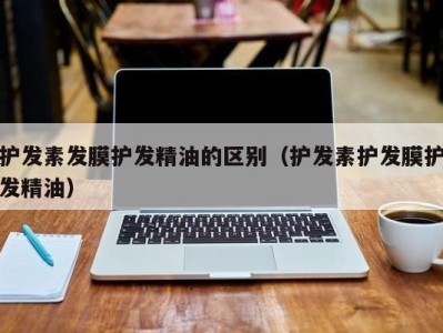 东莞护发素发膜护发精油的区别（护发素护发膜护发精油）