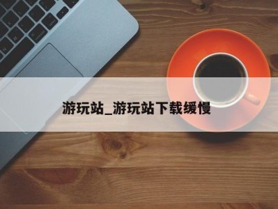 东莞游玩站_游玩站下载缓慢 