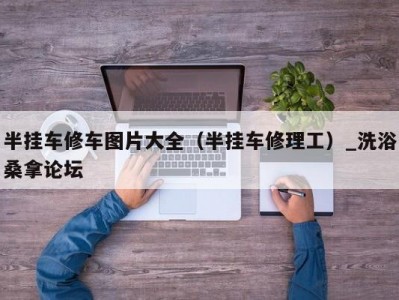 东莞半挂车修车图片大全（半挂车修理工）_洗浴桑拿论坛