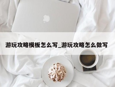 东莞游玩攻略模板怎么写_游玩攻略怎么做写 