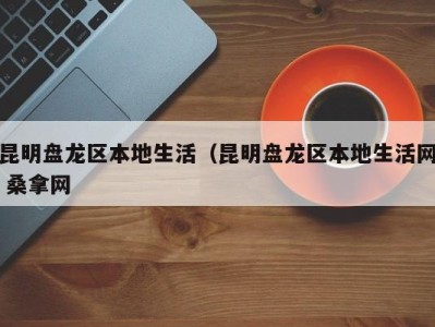 东莞昆明盘龙区本地生活（昆明盘龙区本地生活网 桑拿网