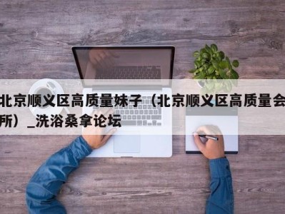 东莞北京顺义区高质量妹子（北京顺义区高质量会所）_洗浴桑拿论坛