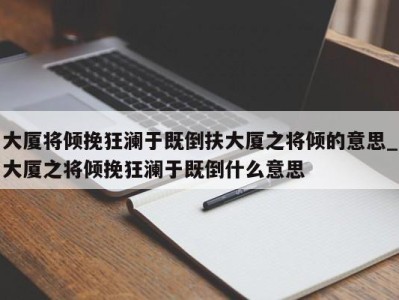 东莞大厦将倾挽狂澜于既倒扶大厦之将倾的意思_大厦之将倾挽狂澜于既倒什么意思 