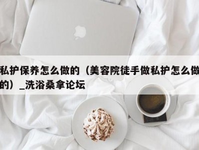 东莞私护保养怎么做的（美容院徒手做私护怎么做的）_洗浴桑拿论坛