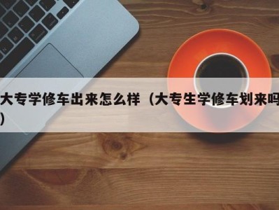 东莞大专学修车出来怎么样（大专生学修车划来吗）