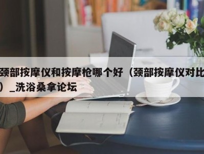 东莞颈部按摩仪和按摩枪哪个好（颈部按摩仪对比）_洗浴桑拿论坛