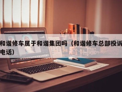 东莞和谐修车属于和谐集团吗（和谐修车总部投诉电话）