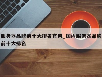 东莞服务器品牌前十大排名官网_国内服务器品牌前十大排名 