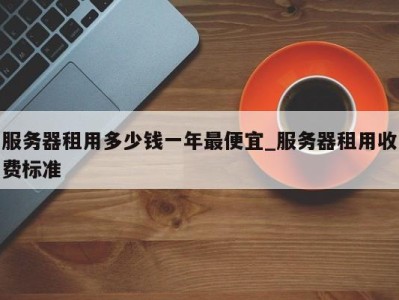 东莞服务器租用多少钱一年最便宜_服务器租用收费标准 