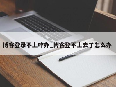 东莞博客登录不上咋办_博客登不上去了怎么办 