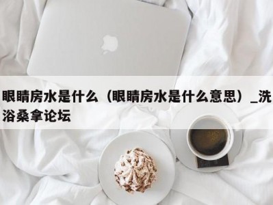 东莞眼睛房水是什么（眼睛房水是什么意思）_洗浴桑拿论坛