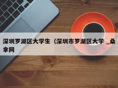 东莞深圳罗湖区大学生（深圳市罗湖区大学 _桑拿网