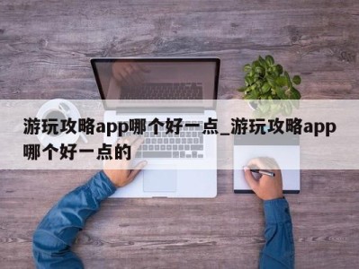 东莞游玩攻略app哪个好一点_游玩攻略app哪个好一点的 