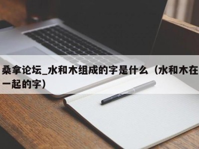 东莞桑拿论坛_水和木组成的字是什么（水和木在一起的字）