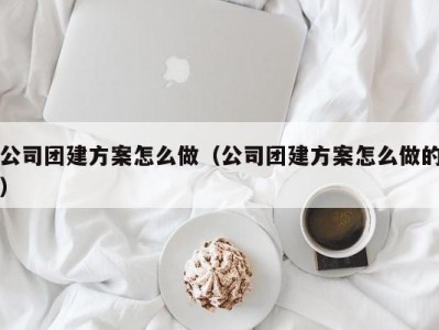 东莞公司团建方案怎么做（公司团建方案怎么做的）