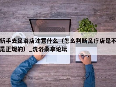 东莞新手去足浴店注意什么（怎么判断足疗店是不是正规的）_洗浴桑拿论坛