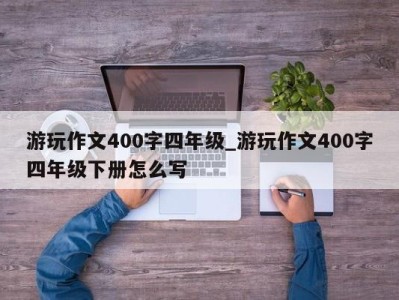 东莞游玩作文400字四年级_游玩作文400字四年级下册怎么写 