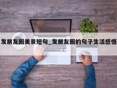 东莞发朋友圈美景短句_发朋友圈的句子生活感悟 