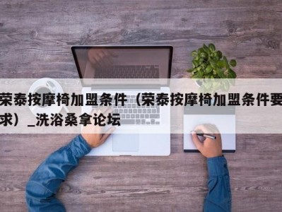 东莞荣泰按摩椅加盟条件（荣泰按摩椅加盟条件要求）_洗浴桑拿论坛