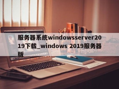 东莞服务器系统windowsserver2019下载_windows 2019服务器版 