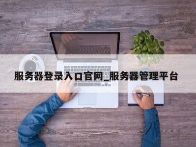 东莞服务器登录入口官网_服务器管理平台 