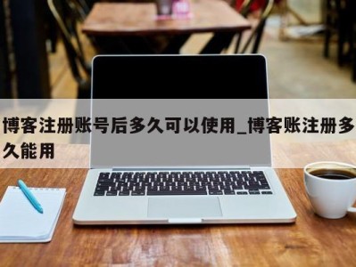东莞博客注册账号后多久可以使用_博客账注册多久能用 