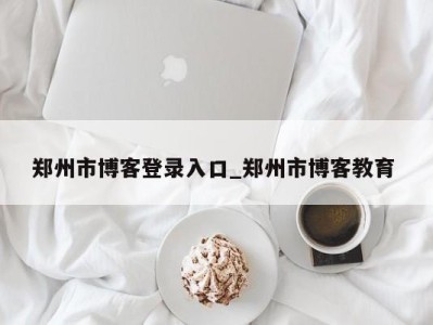 东莞郑州市博客登录入口_郑州市博客教育 