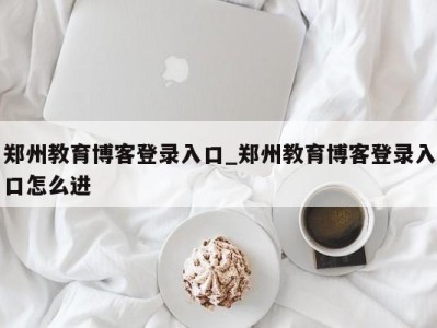 东莞郑州教育博客登录入口_郑州教育博客登录入口怎么进 