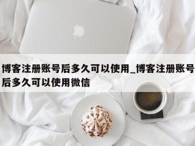 东莞博客注册账号后多久可以使用_博客注册账号后多久可以使用微信 