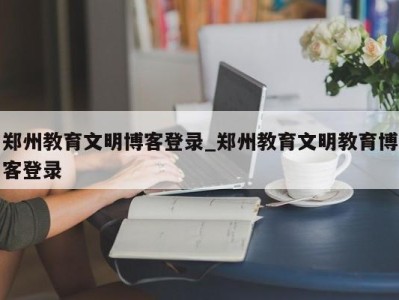 东莞郑州教育文明博客登录_郑州教育文明教育博客登录 
