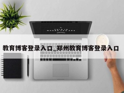 东莞教育博客登录入口_郑州教育博客登录入口 