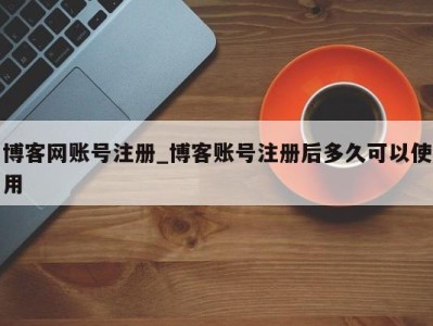 东莞博客网账号注册_博客账号注册后多久可以使用 