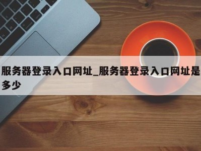 东莞服务器登录入口网址_服务器登录入口网址是多少 