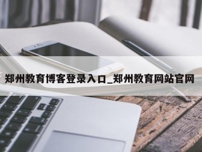 东莞郑州教育博客登录入口_郑州教育网站官网 
