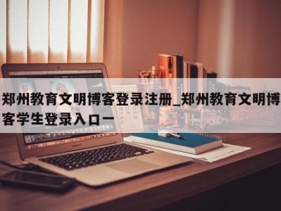 东莞郑州教育文明博客登录注册_郑州教育文明博客学生登录入口一 